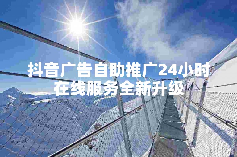抖音广告自助推广24小时在线服务全新升级