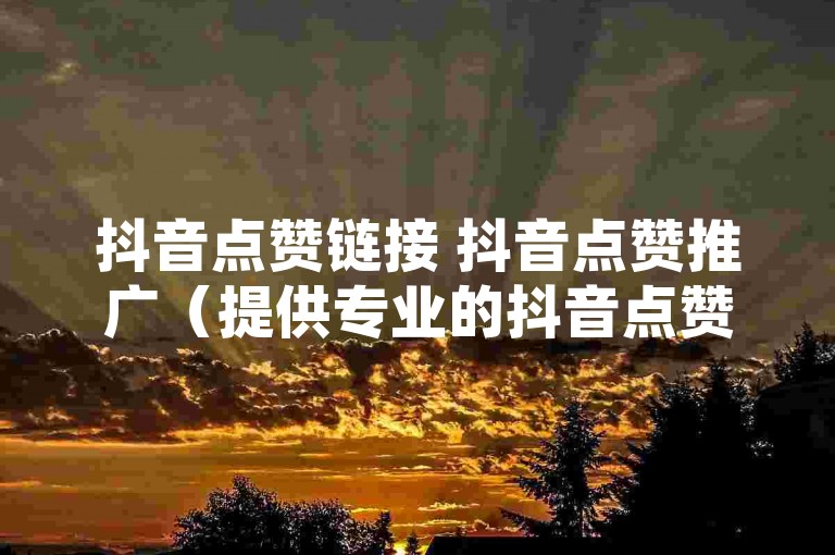 抖音点赞链接 抖音点赞推广（提供专业的抖音点赞服务，助你视频迅速走红）