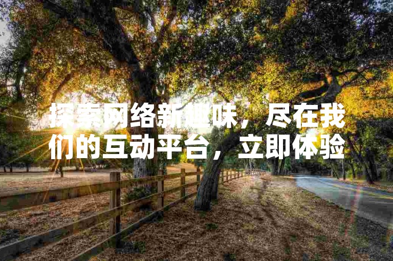 探索网络新趣味，尽在我们的互动平台，立即体验极速点赞服务，让你的社交圈瞬间火爆！