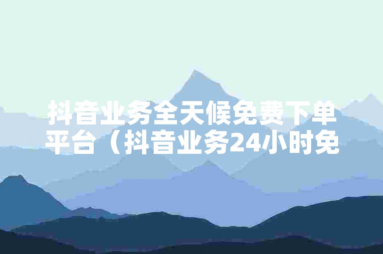 抖音业务全天候免费下单平台（抖音业务24小时免费下单服务平台）