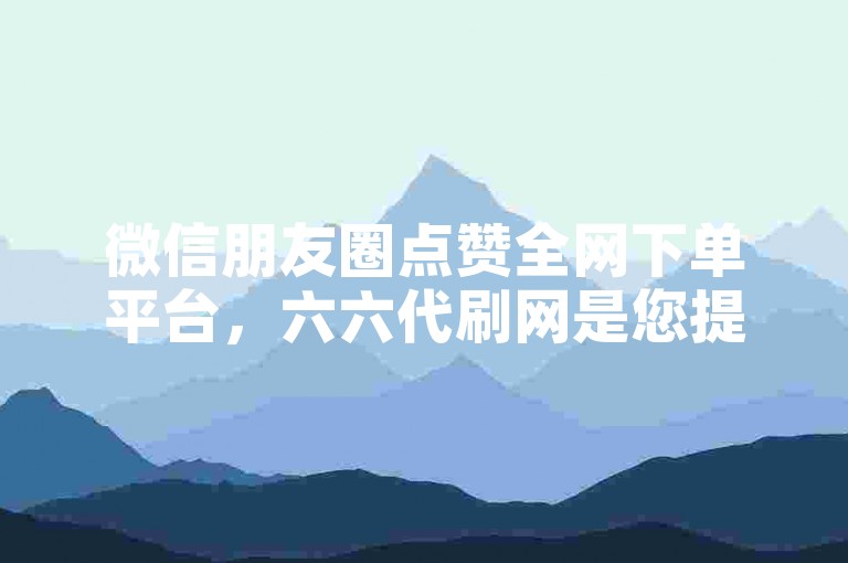 微信朋友圈点赞全网下单平台，六六代刷网是您提升人气的不二之选。