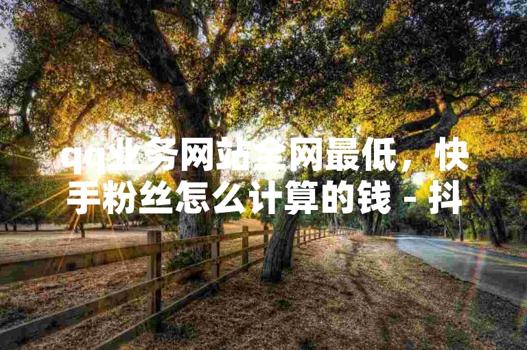 qq业务网站全网最低，快手粉丝怎么计算的钱 - 抖音评论业务24小时 - 抖音买点赞1元100点赞多少。