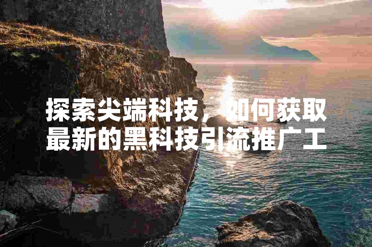 探索尖端科技，如何获取最新的黑科技引流推广工具，2024年必备技巧大公开！