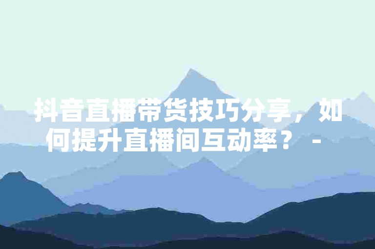 抖音直播带货技巧分享，如何提升直播间互动率？ - 微信视频号刷赞平台 - 淘宝店铺运营攻略