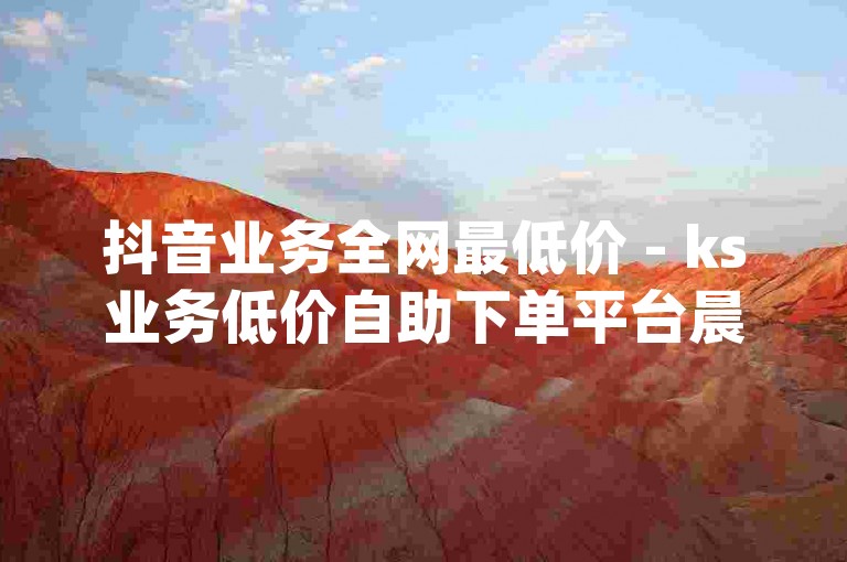 抖音业务全网最低价 - ks业务低价自助下单平台晨男,自助下单免费刷dy双击