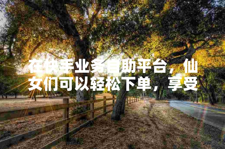在快手业务自助平台，仙女们可以轻松下单，享受低价的ks业务自助服务。