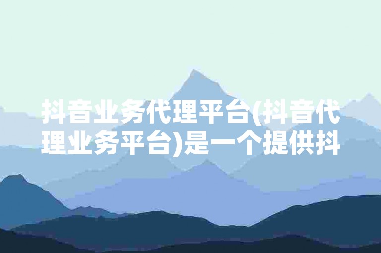 抖音业务代理平台(抖音代理业务平台)是一个提供抖音账号管理、内容发布和数据分析等服务的在线平台。
