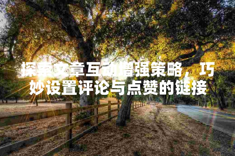 探索文章互动增强策略，巧妙设置评论与点赞的链接入口，以促进读者参与度。