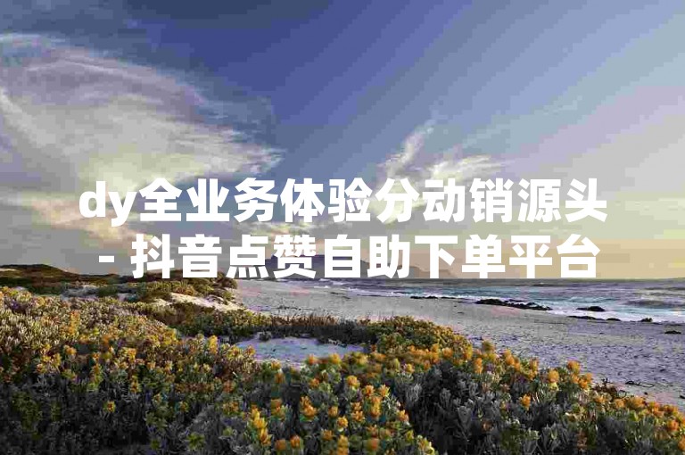 dy全业务体验分动销源头 - 抖音点赞自助下单平台老马
