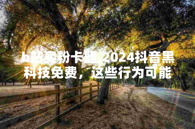 b站买粉卡盟,2024抖音黑科技免费，这些行为可能违反平台规定，影响网络生态的健康发展。