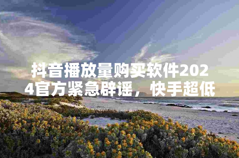 抖音播放量购买软件2024官方紧急辟谣，快手超低下单平台不可信！