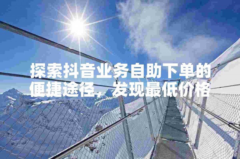 探索抖音业务自助下单的便捷途径，发现最低价格服务。