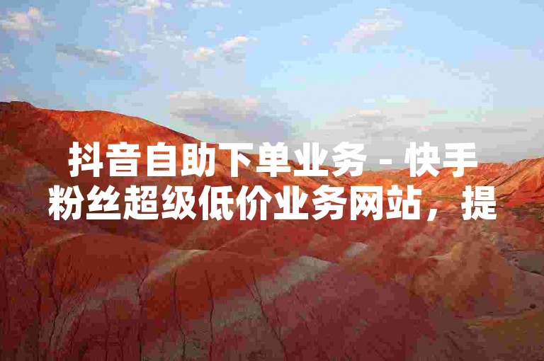 抖音自助下单业务 - 快手粉丝超级低价业务网站，提供快速、便捷且经济的粉丝增长服务。