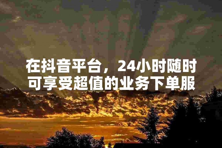 在抖音平台，24小时随时可享受超值的业务下单服务。
