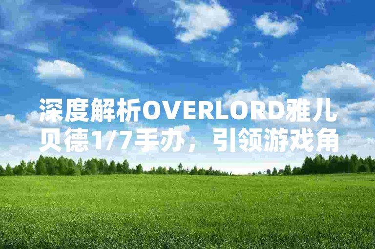 深度解析OVERLORD雅儿贝德1/7手办，引领游戏角色收藏新潮流！