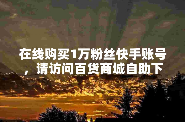 在线购买1万粉丝快手账号，请访问百货商城自助下单网站。