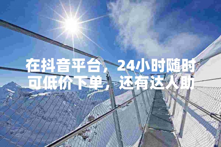 在抖音平台，24小时随时可低价下单，还有达人助力哦。