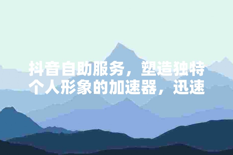 抖音自助服务，塑造独特个人形象的加速器，迅速增强网络影响力和粉丝参与度！
