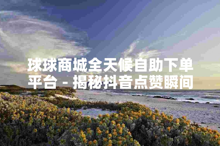 球球商城全天候自助下单平台 - 揭秘抖音点赞瞬间到账的独家技巧