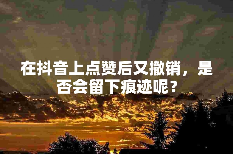 在抖音上点赞后又撤销，是否会留下痕迹呢？