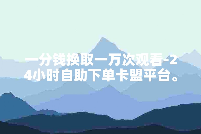 一分钱换取一万次观看-24小时自助下单卡盟平台。