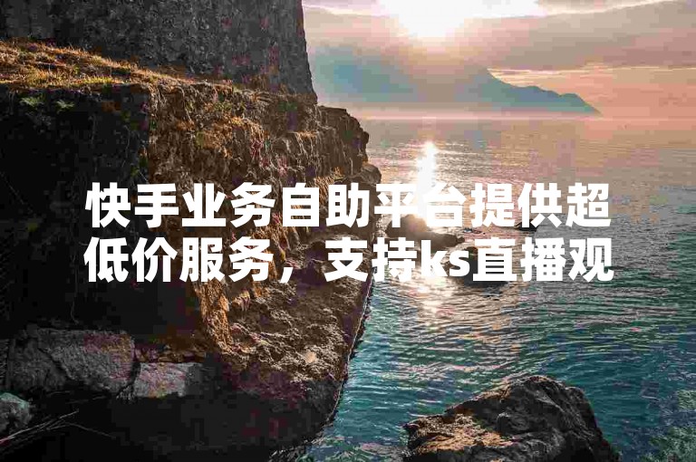 快手业务自助平台提供超低价服务，支持ks直播观看人数自助下单。