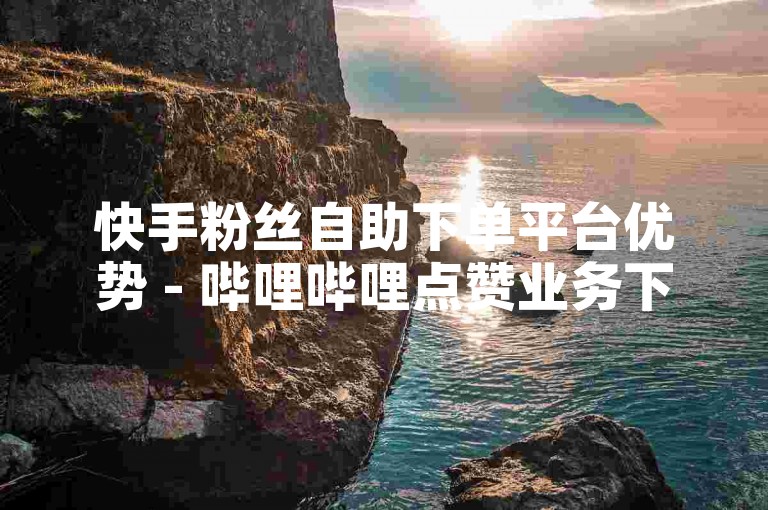 快手粉丝自助下单平台优势 - 哔哩哔哩点赞业务下单网站行业领先
