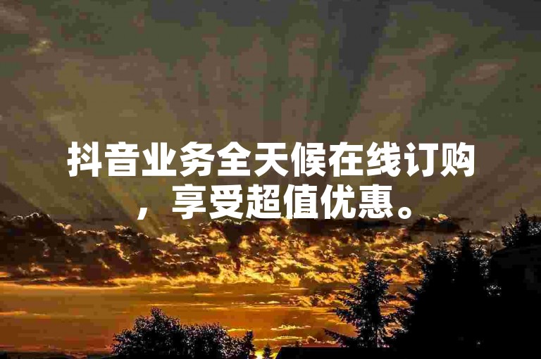 抖音业务全天候在线订购，享受超值优惠。