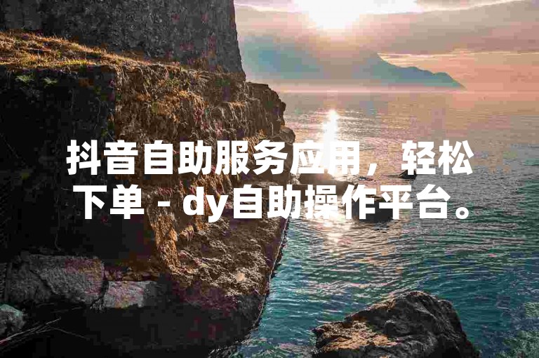 抖音自助服务应用，轻松下单 - dy自助操作平台。