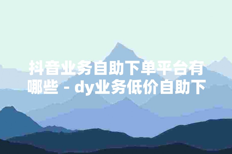 抖音业务自助下单平台有哪些 - dy业务低价自助下单转发便宜