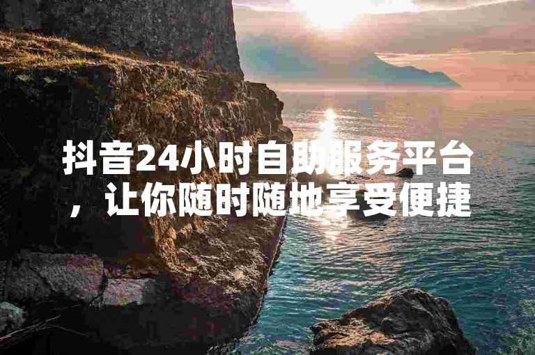 抖音24小时自助服务平台，让你随时随地享受便捷服务的新选择