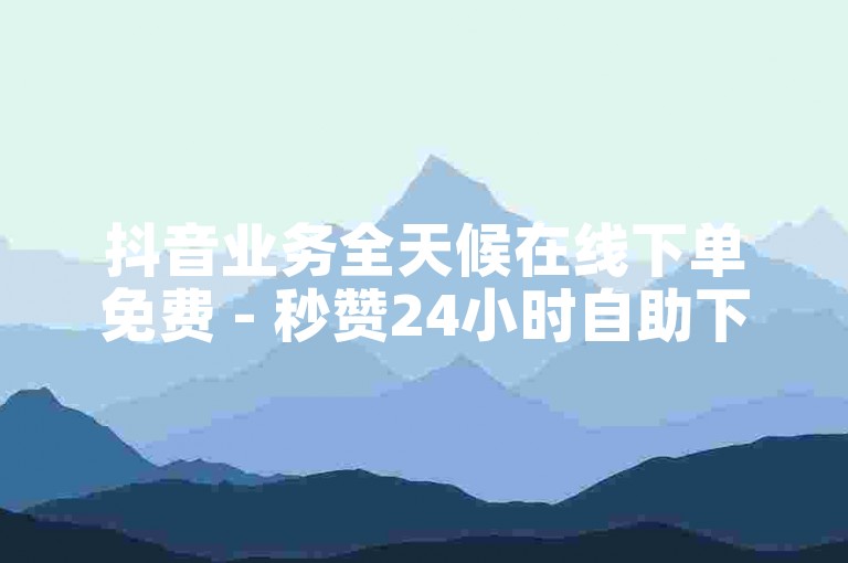 抖音业务全天候在线下单免费 - 秒赞24小时自助下单平台免费。