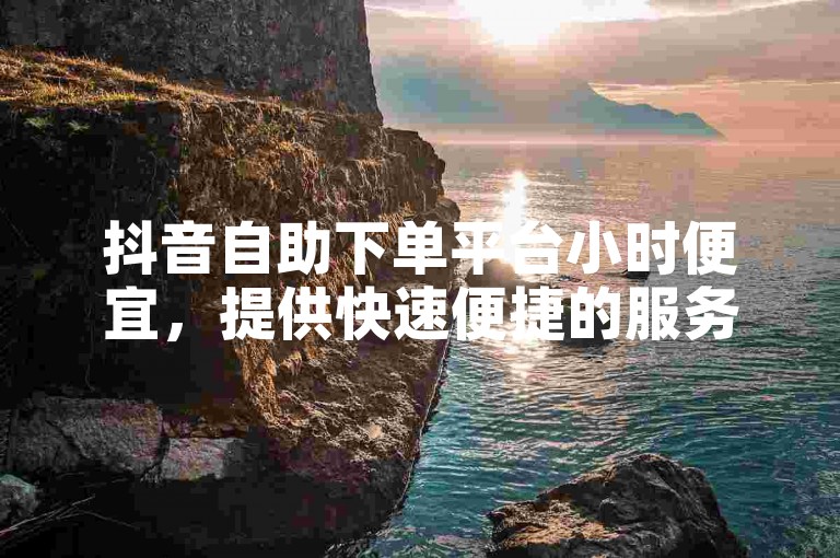 抖音自助下单平台小时便宜，提供快速便捷的服务体验。