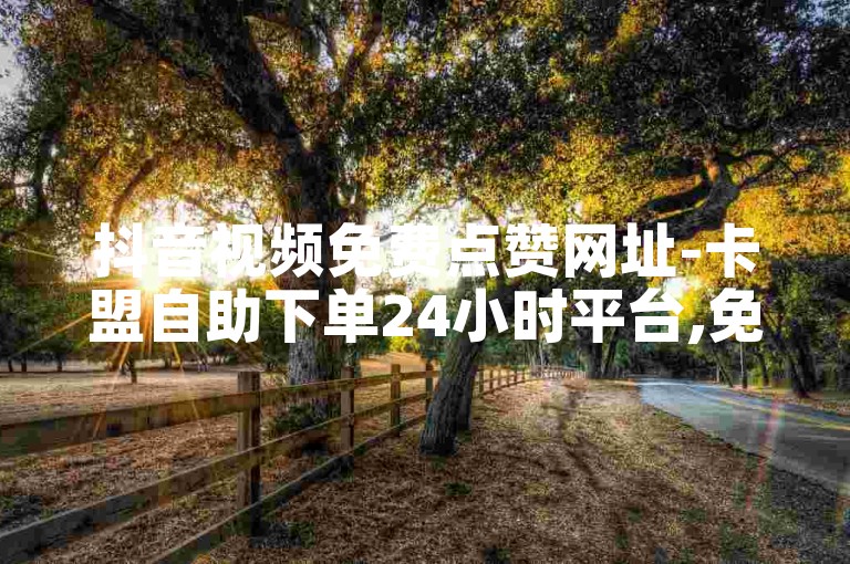 抖音视频免费点赞网址-卡盟自助下单24小时平台,免费领取5000个赞抖音