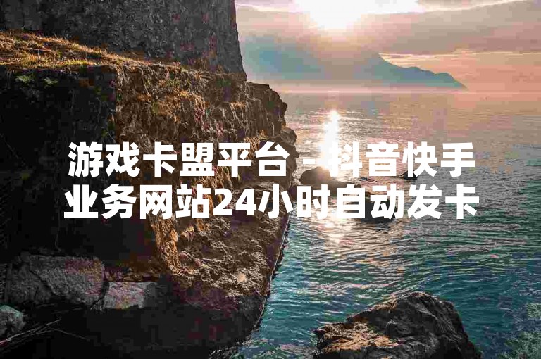 游戏卡盟平台 - 抖音快手业务网站24小时自动发卡，全新体验等你来！