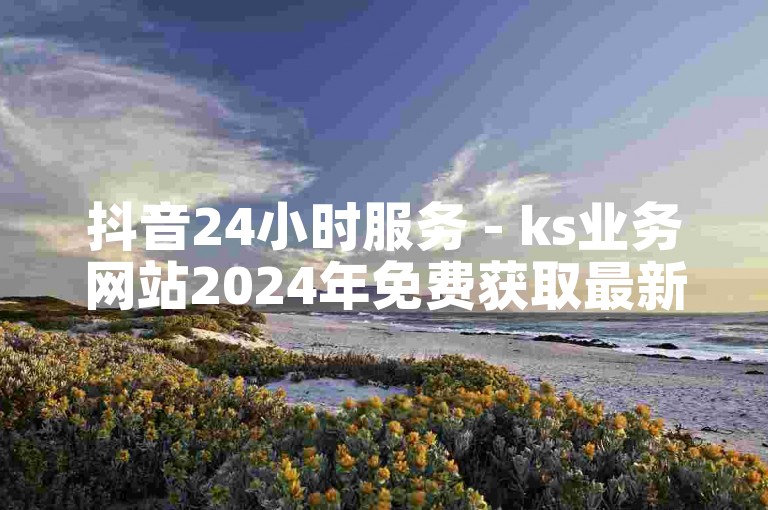 抖音24小时服务 - ks业务网站2024年免费获取最新动态。