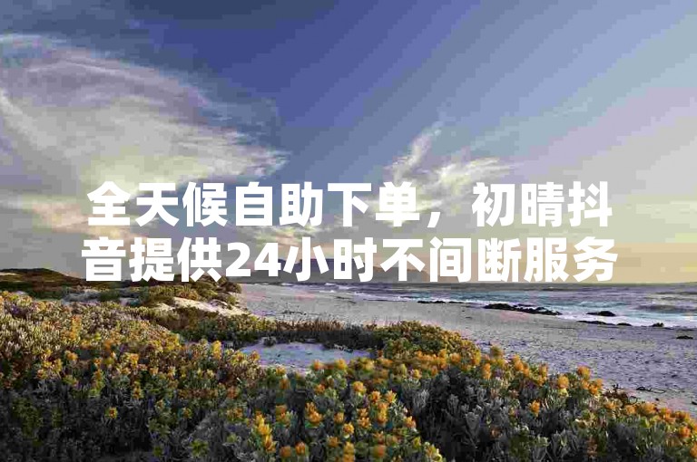 全天候自助下单，初晴抖音提供24小时不间断服务，让您轻松享受低价优惠。