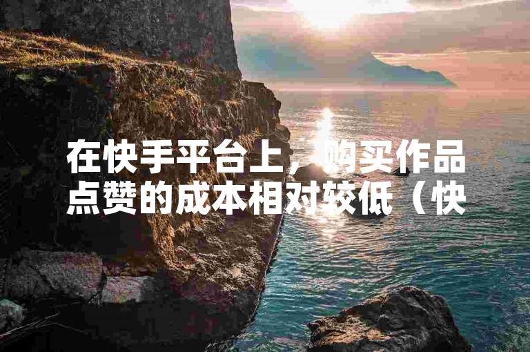 在快手平台上，购买作品点赞的成本相对较低（快手买作品点赞便宜的原因是什么）。