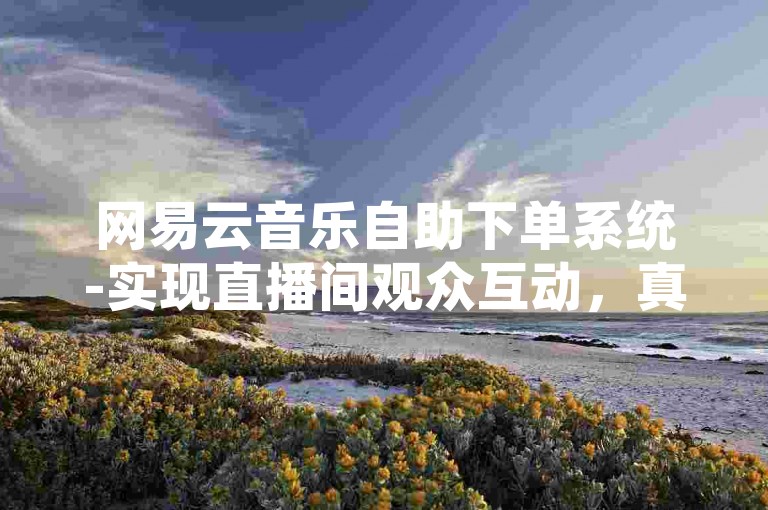 网易云音乐自助下单系统-实现直播间观众互动，真人点赞评论服务。