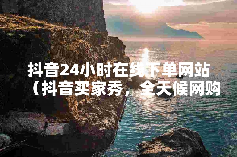 抖音24小时在线下单网站（抖音买家秀，全天候网购平台）