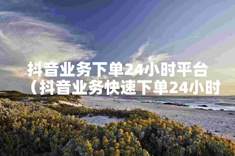 抖音业务下单24小时平台（抖音业务快速下单24小时服务平台）提供全天候的抖音相关服务。