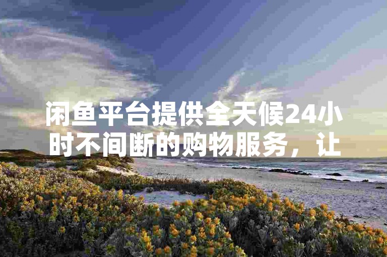 闲鱼平台提供全天候24小时不间断的购物服务，让您轻松享受免费下单的便利！