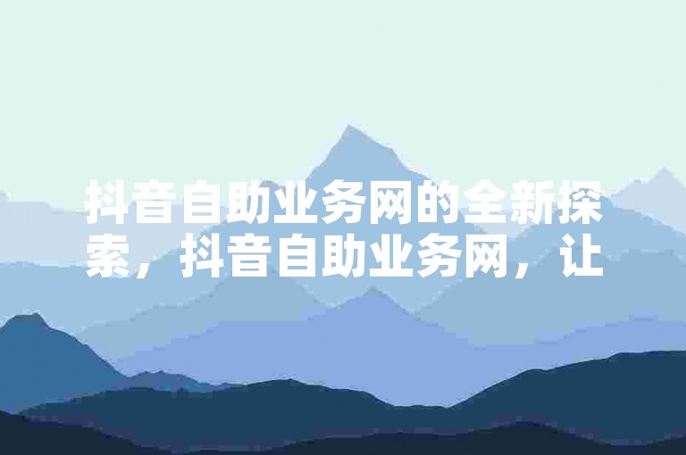 抖音自助业务网的全新探索，抖音自助业务网，让你的内容创作更加高效！2024必备技能。