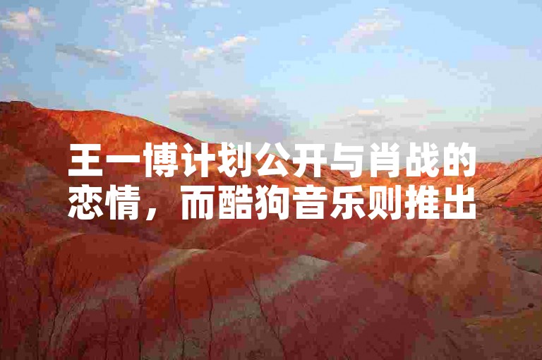 王一博计划公开与肖战的恋情，而酷狗音乐则推出了新的刷粉功能。