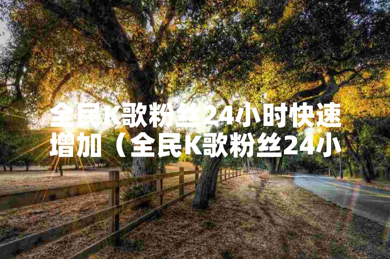 全民K歌粉丝24小时快速增加（全民K歌粉丝24小时内迅速获取）