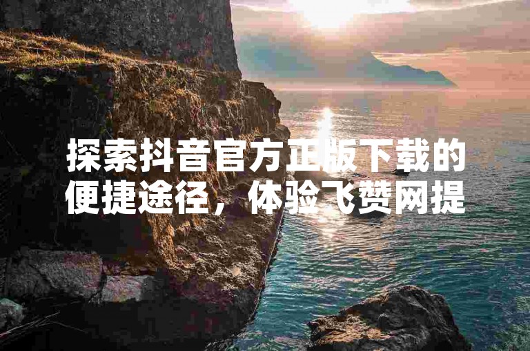 探索抖音官方正版下载的便捷途径，体验飞赞网提供的24小时不间断下单服务及新星卡盟带来的独特魅力。