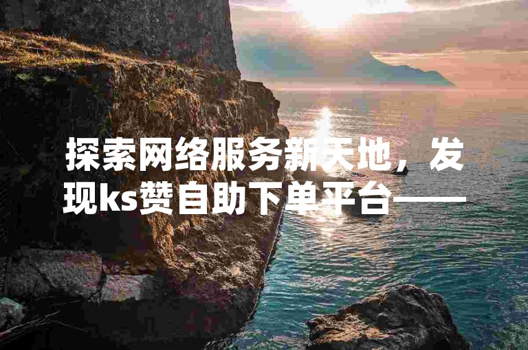 探索网络服务新天地，发现ks赞自助下单平台——您的dy业务超实惠选择。