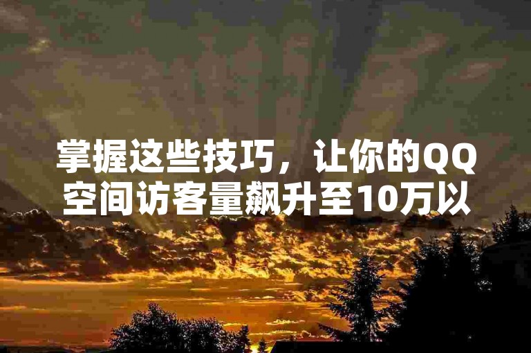 掌握这些技巧，让你的QQ空间访客量飙升至10万以上！2025年必备攻略。