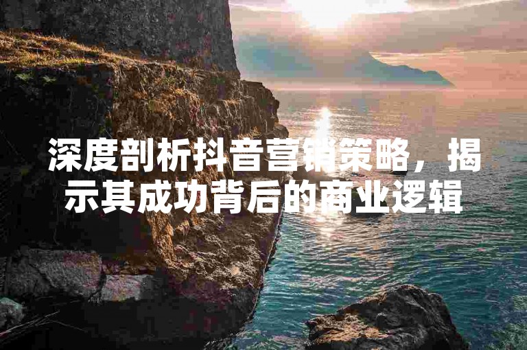 深度剖析抖音营销策略，揭示其成功背后的商业逻辑与未来趋势。