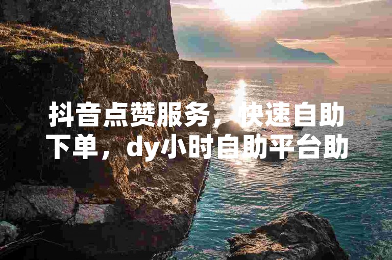 抖音点赞服务，快速自助下单，dy小时自助平台助你轻松获赞。